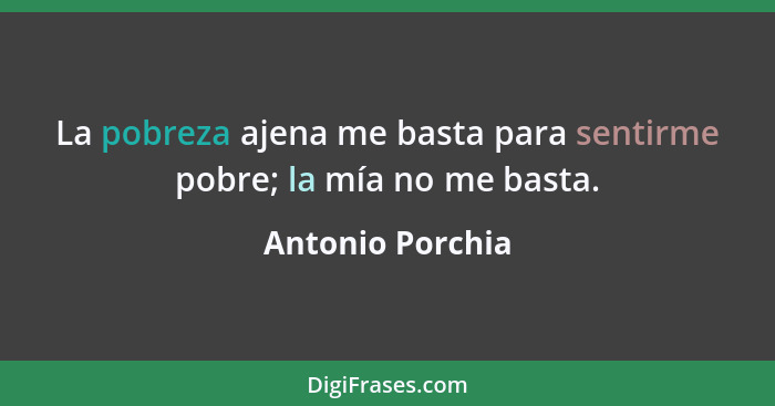 La pobreza ajena me basta para sentirme pobre; la mía no me basta.... - Antonio Porchia