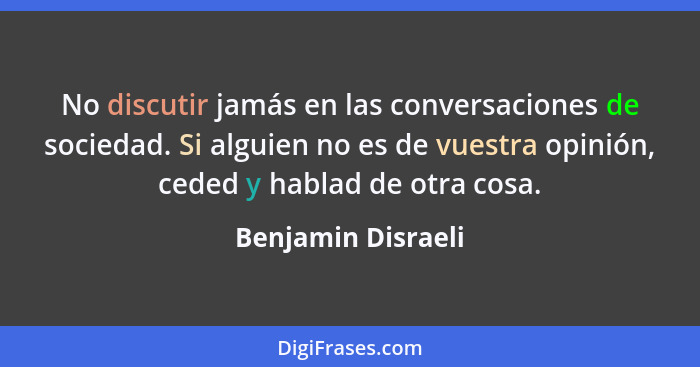 No discutir jamás en las conversaciones de sociedad. Si alguien no es de vuestra opinión, ceded y hablad de otra cosa.... - Benjamin Disraeli