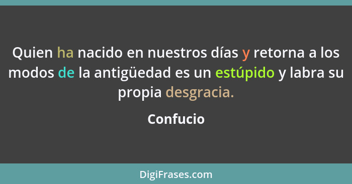 Quien ha nacido en nuestros días y retorna a los modos de la antigüedad es un estúpido y labra su propia desgracia.... - Confucio