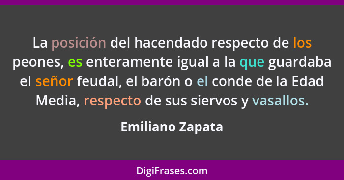 La posición del hacendado respecto de los peones, es enteramente igual a la que guardaba el señor feudal, el barón o el conde de la... - Emiliano Zapata