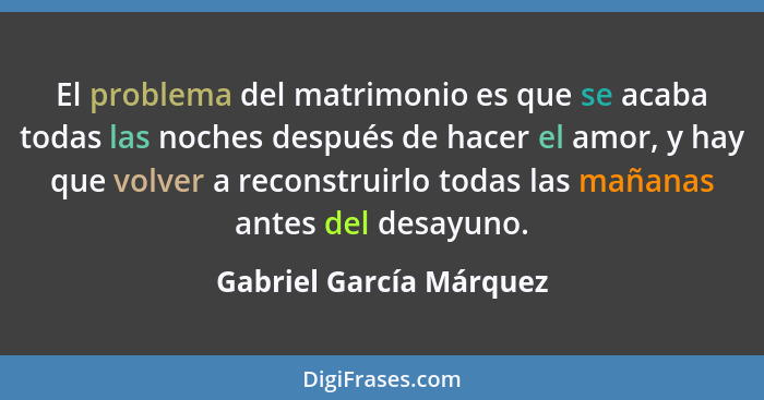 El problema del matrimonio es que se acaba todas las noches después de hacer el amor, y hay que volver a reconstruirlo todas... - Gabriel García Márquez