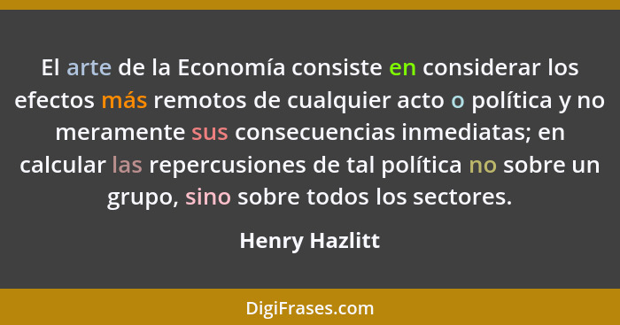El arte de la Economía consiste en considerar los efectos más remotos de cualquier acto o política y no meramente sus consecuencias in... - Henry Hazlitt