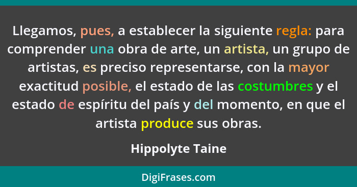 Llegamos, pues, a establecer la siguiente regla: para comprender una obra de arte, un artista, un grupo de artistas, es preciso repr... - Hippolyte Taine