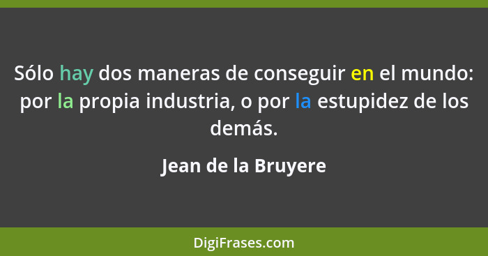 Sólo hay dos maneras de conseguir en el mundo: por la propia industria, o por la estupidez de los demás.... - Jean de la Bruyere