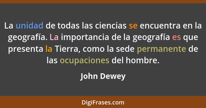 La unidad de todas las ciencias se encuentra en la geografía. La importancia de la geografía es que presenta la Tierra, como la sede perm... - John Dewey