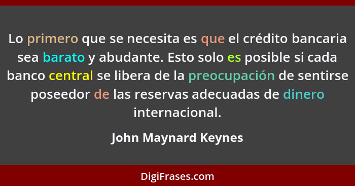 Lo primero que se necesita es que el crédito bancaria sea barato y abudante. Esto solo es posible si cada banco central se liber... - John Maynard Keynes