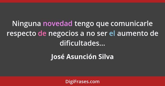 Ninguna novedad tengo que comunicarle respecto de negocios a no ser el aumento de dificultades...... - José Asunción Silva