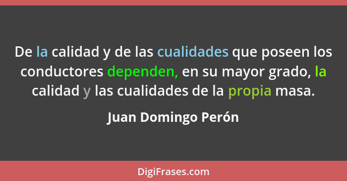 De la calidad y de las cualidades que poseen los conductores dependen, en su mayor grado, la calidad y las cualidades de la propi... - Juan Domingo Perón