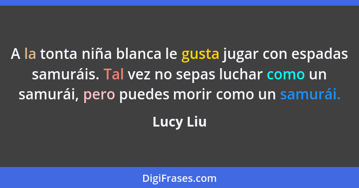 A la tonta niña blanca le gusta jugar con espadas samuráis. Tal vez no sepas luchar como un samurái, pero puedes morir como un samurái.... - Lucy Liu