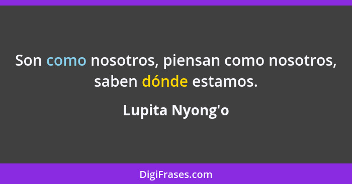 Son como nosotros, piensan como nosotros, saben dónde estamos.... - Lupita Nyong'o