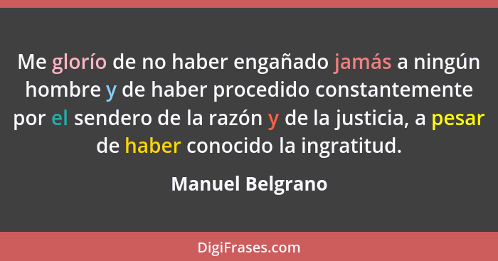 Me glorío de no haber engañado jamás a ningún hombre y de haber procedido constantemente por el sendero de la razón y de la justicia... - Manuel Belgrano