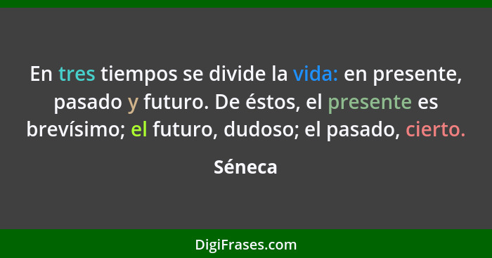 En tres tiempos se divide la vida: en presente, pasado y futuro. De éstos, el presente es brevísimo; el futuro, dudoso; el pasado, cierto.... - Séneca