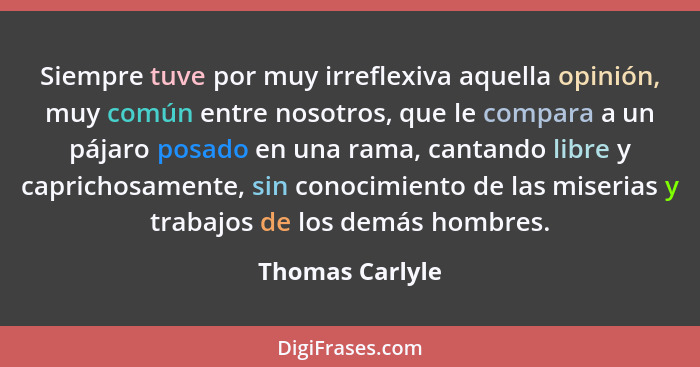 Siempre tuve por muy irreflexiva aquella opinión, muy común entre nosotros, que le compara a un pájaro posado en una rama, cantando l... - Thomas Carlyle