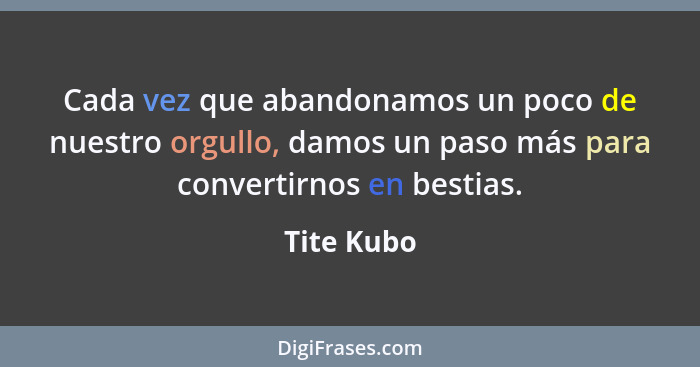 Cada vez que abandonamos un poco de nuestro orgullo, damos un paso más para convertirnos en bestias.... - Tite Kubo