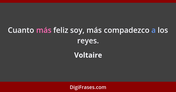 Cuanto más feliz soy, más compadezco a los reyes.... - Voltaire