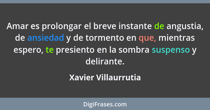 Amar es prolongar el breve instante de angustia, de ansiedad y de tormento en que, mientras espero, te presiento en la sombra su... - Xavier Villaurrutia