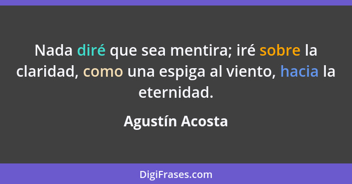 Nada diré que sea mentira; iré sobre la claridad, como una espiga al viento, hacia la eternidad.... - Agustín Acosta