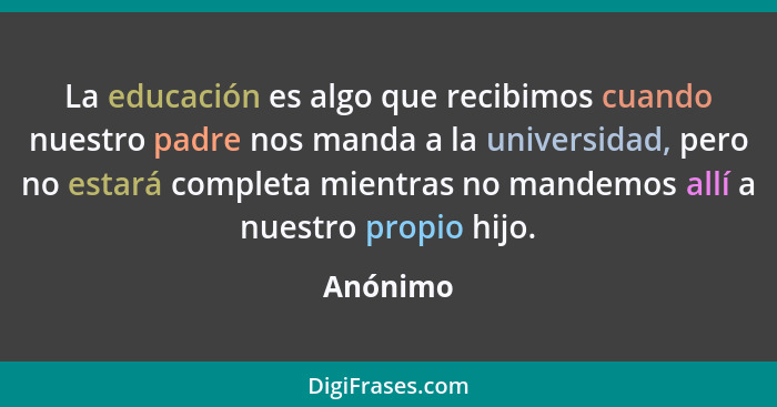 La educación es algo que recibimos cuando nuestro padre nos manda a la universidad, pero no estará completa mientras no mandemos allí a nues... - Anónimo