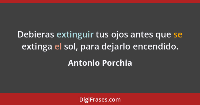 Debieras extinguir tus ojos antes que se extinga el sol, para dejarlo encendido.... - Antonio Porchia