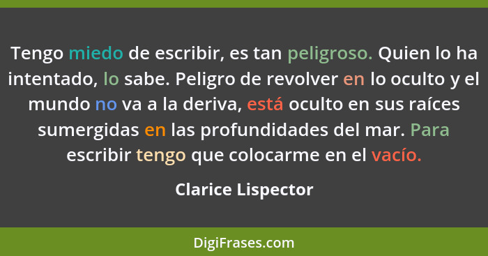 Tengo miedo de escribir, es tan peligroso. Quien lo ha intentado, lo sabe. Peligro de revolver en lo oculto y el mundo no va a la... - Clarice Lispector