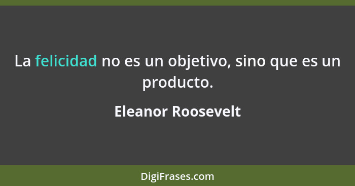 La felicidad no es un objetivo, sino que es un producto.... - Eleanor Roosevelt