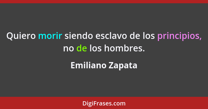 Quiero morir siendo esclavo de los principios, no de los hombres.... - Emiliano Zapata