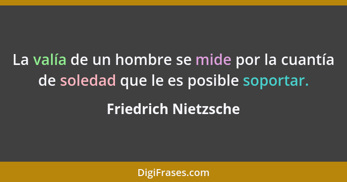 La valía de un hombre se mide por la cuantía de soledad que le es posible soportar.... - Friedrich Nietzsche