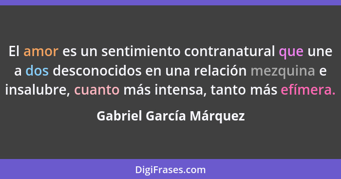 El amor es un sentimiento contranatural que une a dos desconocidos en una relación mezquina e insalubre, cuanto más intensa,... - Gabriel García Márquez