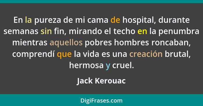 En la pureza de mi cama de hospital, durante semanas sin fin, mirando el techo en la penumbra mientras aquellos pobres hombres roncaban... - Jack Kerouac