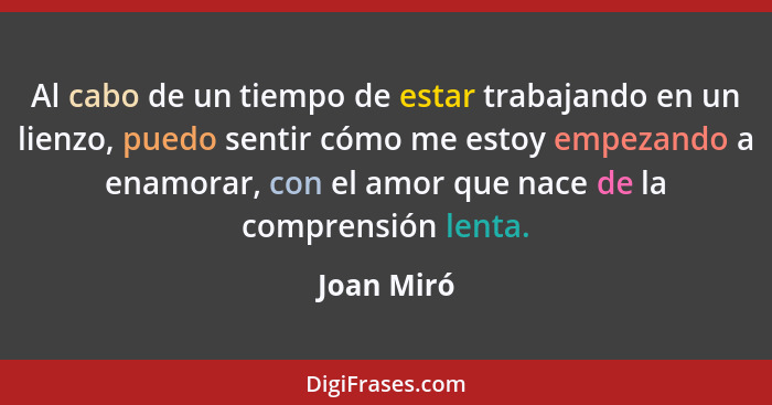 Al cabo de un tiempo de estar trabajando en un lienzo, puedo sentir cómo me estoy empezando a enamorar, con el amor que nace de la compren... - Joan Miró