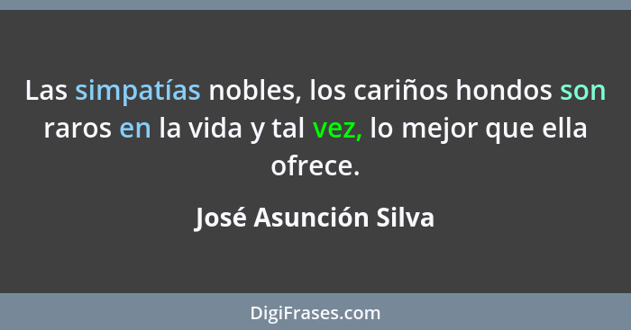 Las simpatías nobles, los cariños hondos son raros en la vida y tal vez, lo mejor que ella ofrece.... - José Asunción Silva