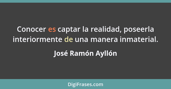 Conocer es captar la realidad, poseerla interiormente de una manera inmaterial.... - José Ramón Ayllón