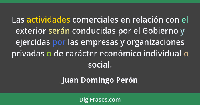 Las actividades comerciales en relación con el exterior serán conducidas por el Gobierno y ejercidas por las empresas y organizac... - Juan Domingo Perón