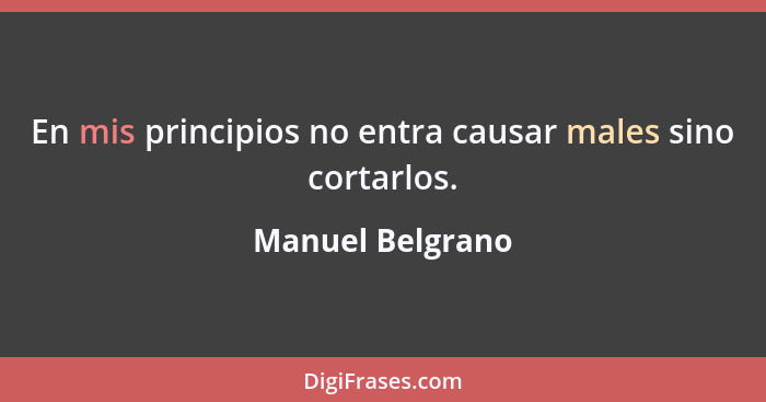 En mis principios no entra causar males sino cortarlos.... - Manuel Belgrano