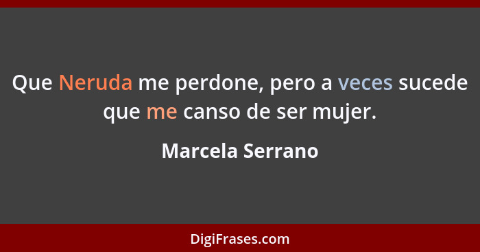 Que Neruda me perdone, pero a veces sucede que me canso de ser mujer.... - Marcela Serrano