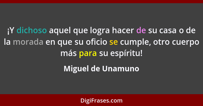 ¡Y dichoso aquel que logra hacer de su casa o de la morada en que su oficio se cumple, otro cuerpo más para su espíritu!... - Miguel de Unamuno