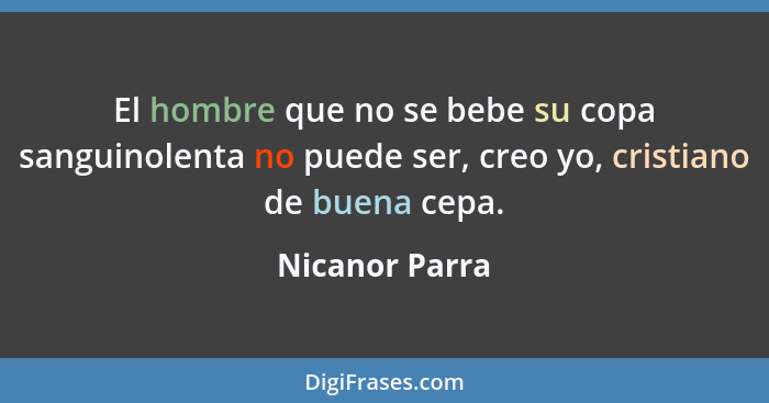 El hombre que no se bebe su copa sanguinolenta no puede ser, creo yo, cristiano de buena cepa.... - Nicanor Parra