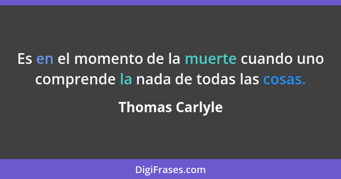 Es en el momento de la muerte cuando uno comprende la nada de todas las cosas.... - Thomas Carlyle