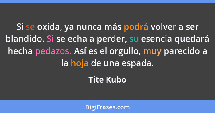 Si se oxida, ya nunca más podrá volver a ser blandido. Si se echa a perder, su esencia quedará hecha pedazos. Así es el orgullo, muy parec... - Tite Kubo