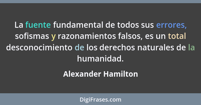 La fuente fundamental de todos sus errores, sofismas y razonamientos falsos, es un total desconocimiento de los derechos naturale... - Alexander Hamilton