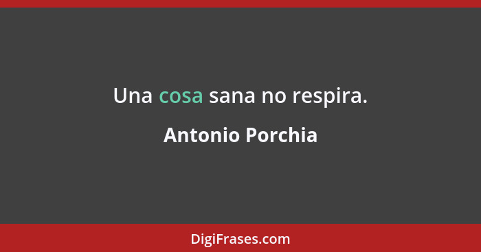 Una cosa sana no respira.... - Antonio Porchia