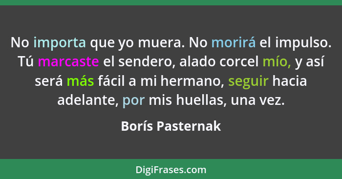 No importa que yo muera. No morirá el impulso. Tú marcaste el sendero, alado corcel mío, y así será más fácil a mi hermano, seguir h... - Borís Pasternak