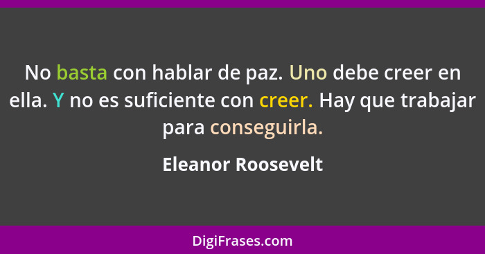 No basta con hablar de paz. Uno debe creer en ella. Y no es suficiente con creer. Hay que trabajar para conseguirla.... - Eleanor Roosevelt