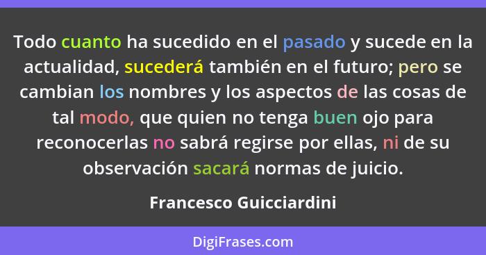 Todo cuanto ha sucedido en el pasado y sucede en la actualidad, sucederá también en el futuro; pero se cambian los nombres y... - Francesco Guicciardini