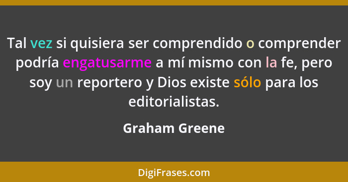 Tal vez si quisiera ser comprendido o comprender podría engatusarme a mí mismo con la fe, pero soy un reportero y Dios existe sólo par... - Graham Greene