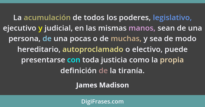 La acumulación de todos los poderes, legislativo, ejecutivo y judicial, en las mismas manos, sean de una persona, de una pocas o de mu... - James Madison