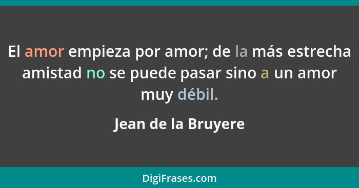 El amor empieza por amor; de la más estrecha amistad no se puede pasar sino a un amor muy débil.... - Jean de la Bruyere