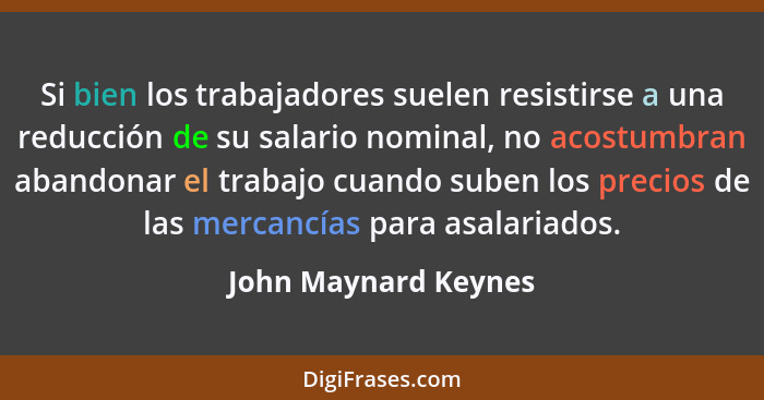 Si bien los trabajadores suelen resistirse a una reducción de su salario nominal, no acostumbran abandonar el trabajo cuando sub... - John Maynard Keynes