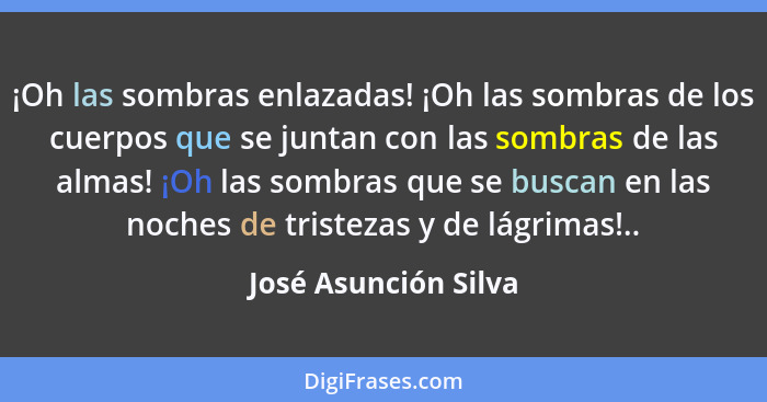 ¡Oh las sombras enlazadas! ¡Oh las sombras de los cuerpos que se juntan con las sombras de las almas! ¡Oh las sombras que se bus... - José Asunción Silva