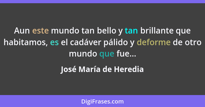 Aun este mundo tan bello y tan brillante que habitamos, es el cadáver pálido y deforme de otro mundo que fue...... - José María de Heredia